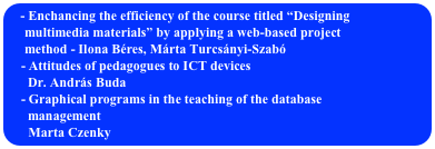  Enchancing the efficiency of the course titled “Designing
     multimedia materials” by applying a web-based project 
     method - Ilona Béres, Márta Turcsányi-Szabó
    - Attitudes of pedagogues to ICT devices
      Dr. András Buda
    - Graphical programs in the teaching of the database 
      management
    Marta Czenky