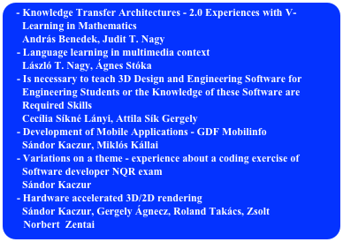  Knowledge Transfer Architectures - 2.0 Experiences with V-   
      Learning in Mathematics
      András Benedek, Judit T. Nagy
    - Language learning in multimedia context
      László T. Nagy, Ágnes Stóka
    - Is necessary to teach 3D Design and Engineering Software for 
      Engineering Students or the Knowledge of these Software are  
      Required Skills
      Cecília Síkné Lányi, Attila Sík Gergely
    - Development of Mobile Applications - GDF Mobilinfo
      Sándor Kaczur, Miklós Kállai
    - Variations on a theme - experience about a coding exercise of      
      Software developer NQR exam
      Sándor Kaczur
    - Hardware accelerated 3D/2D rendering
      Sándor Kaczur, Gergely Ágnecz, Roland Takács, Zsolt 
      Norbert  Zentai