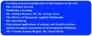  Teaching structured publication of information on the web
      Mrs. Erzsébet Forczek
    - Mobilizing e-learning
      Ms. Antónia Berencz, Mr. Dr. György Seres
    - The History of Hungarian Applied Multimedia
      Mr. József Berke
    - Educational applications of entropy and fractal structure 
      analysis in impact assessment of environmental Pollutions
      Ms. Vernoka Kozma-Bognár, Mr. József Berke
