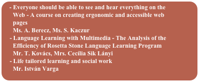  Everyone should be able to see and hear everything on the  
      Web - A course on creating ergonomic and accessible web  
      pages
      Ms. A. Berecz, Ms. S. Kaczur
    - Language Learning with Multimedia - The Analysis of the
      Efficiency of Rosetta Stone Language Learning Program
      Mr. T. Kovács, Mrs. Cecília Sik Lányi
    - Life tailored learning and social work
      Mr. István Varga