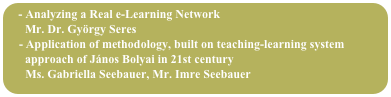 - Analyzing a Real e-Learning Network
      Mr. Dr. György Seres
    - Application of methodology, built on teaching-learning system 
      approach of János Bolyai in 21st century
      Ms. Gabriella Seebauer, Mr. Imre Seebauer